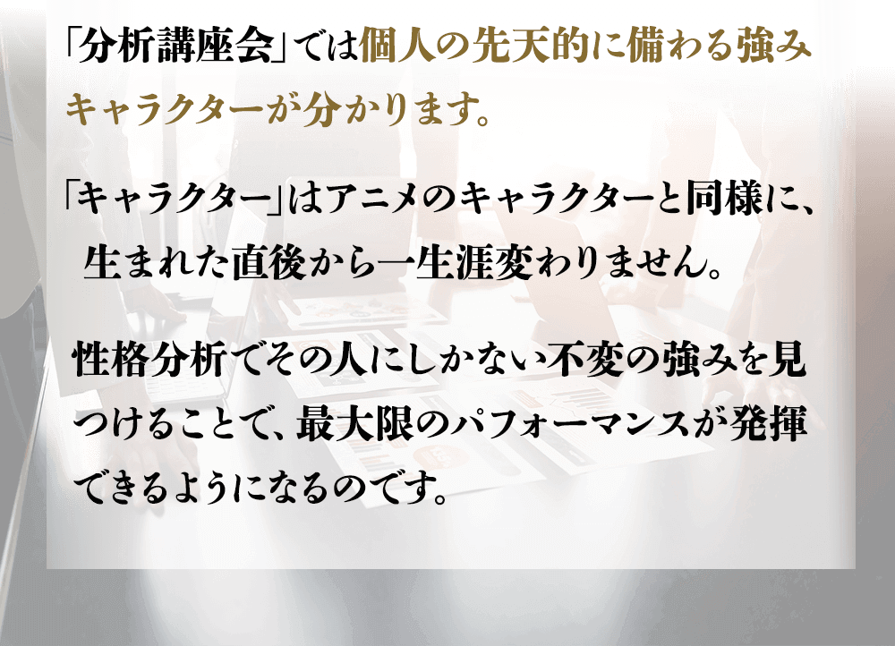 「分析講座会」では個人の先天的に備わる強み（キャラクター）が分かります。「キャラクター」はアニメのキャラクターと同様に、生まれた直後から一生涯変わりません。性格分析でその人にしかない不変の強みを見つけることで、最大限のパフォーマンスが発揮できるようになるのです。