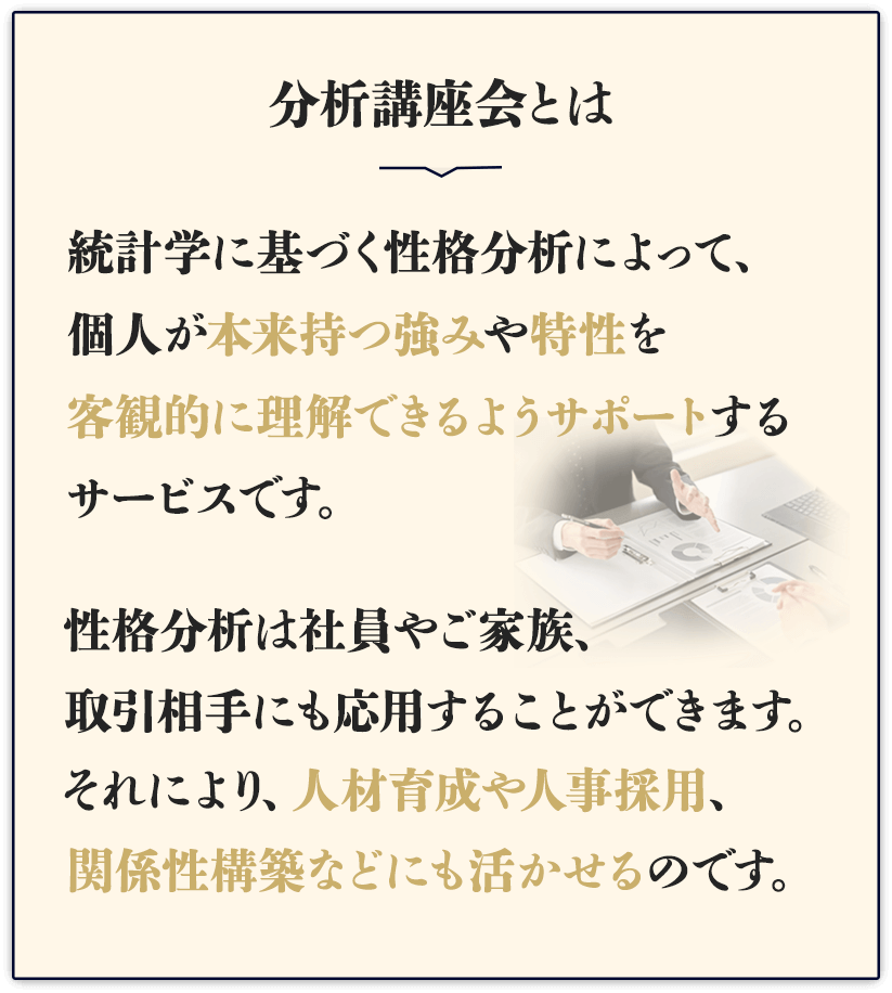 そのお困りごと「分析講座会」がサポートいたします。分析講座会とは、統計学に基づく性格分析によって、個人が本来持つ強みや特性を客観的に理解できるようサポートするサービスです。性格分析は社員やご家族、取引相手にも応用することができます。それにより、人材育成や人事採用、関係性構築などにも活かせるのです。