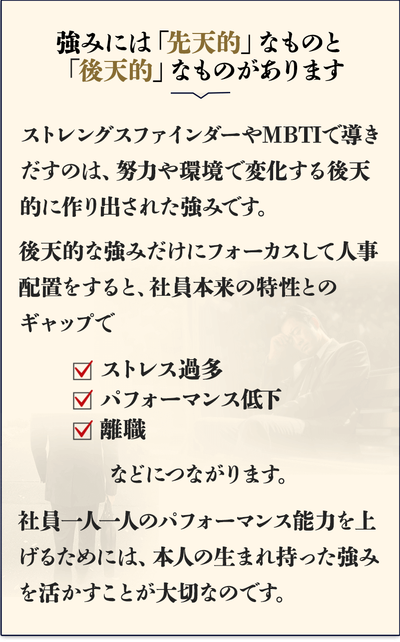 強みには「先天的」なものと「後天的」なものがあります。
    ストレングスファインダーやMBTIで導きだすのは、努力や環境で変化する後天的に作り出された強みです。
    後天的な強みだけにフォーカスして人事配置をすると、社員本来の特性とのギャップでストレス過多、パフォーマンス低下、離職などにつながります。
    社員一人一人のパフォーマンス能力を上げるためには、本人の生まれ持った強みを活かすことが大切なのです。