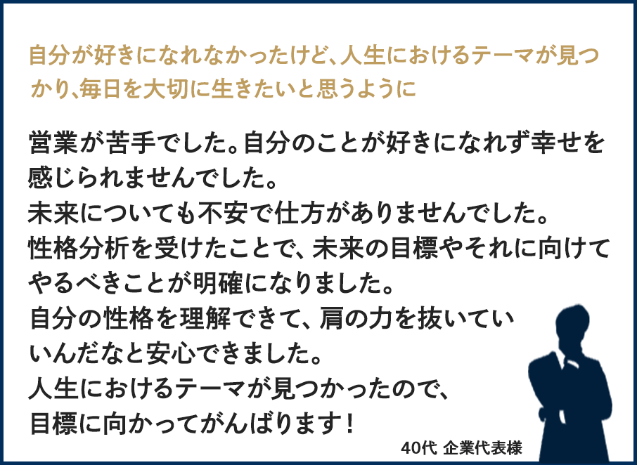 自分が好きになれなかったけど、人生におけるテーマが見つかり、毎日を大切に生きたいと思うように営業が苦手でした。自分のことが好きになれず幸せを感じられませんでした。未来についても不安で仕方がありませんでした。性格分析を受けたことで、未来の目標やそれに向けてやるべきことが明確になりました自分の性格を理解できて、肩の力を抜いていいんだなと安心できました。人生におけるテーマが見つかったので、目標に向かってがんばります！40代・企業代表様